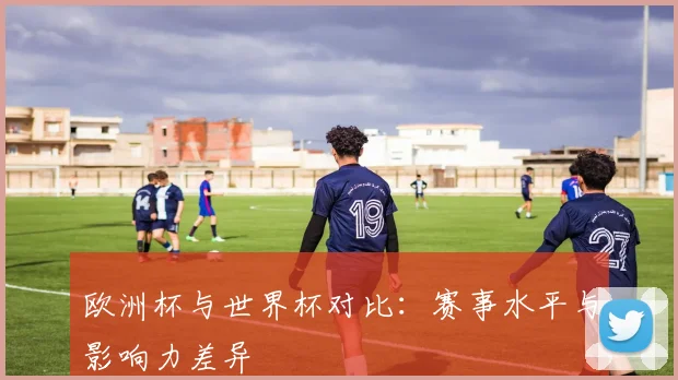 欧洲杯与世界杯对比：赛事水平与影响力差异