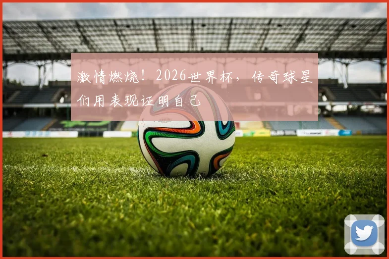 激情燃烧！2026世界杯，传奇球星们用表现证明自己