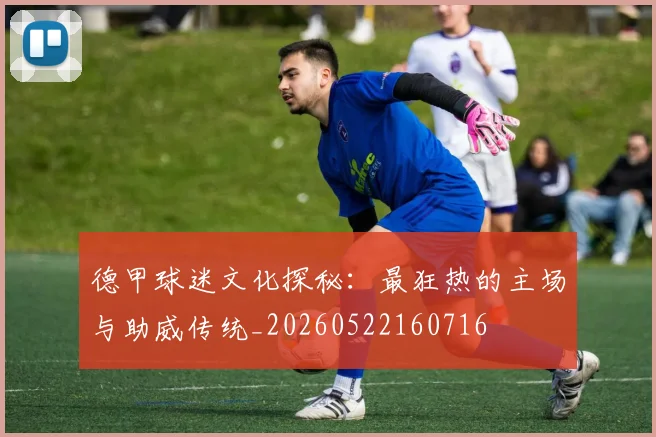 德甲球迷文化探秘：最狂热的主场与助威传统_20260522160716