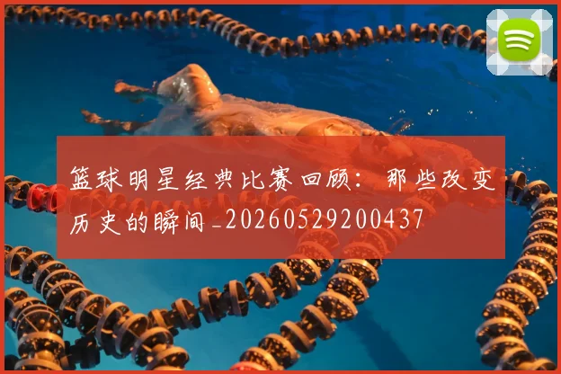 篮球明星经典比赛回顾:那些改变历史的瞬间_20260529200437