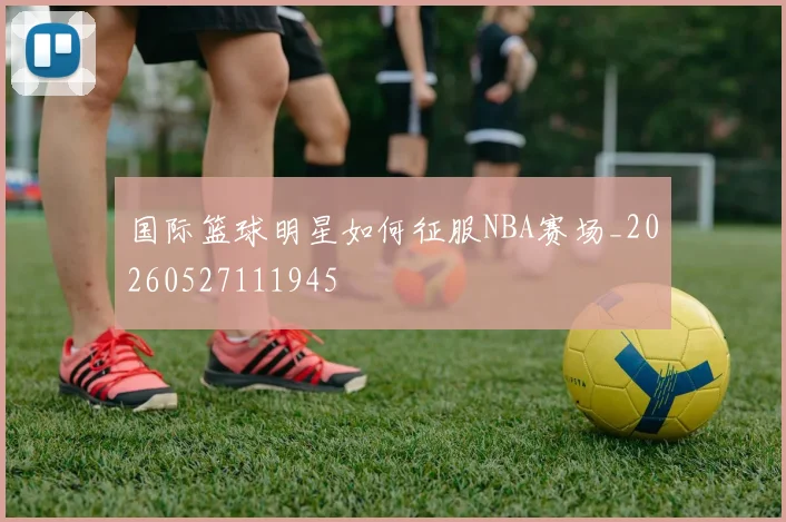 国际篮球明星如何征服NBA赛场_20260527111945