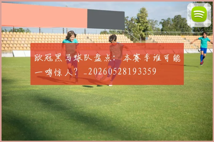 欧冠黑马球队盘点:本赛季谁可能一鸣惊人?_20260528193359