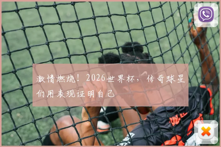 激情燃烧!2026世界杯,传奇球星们用表现证明自己