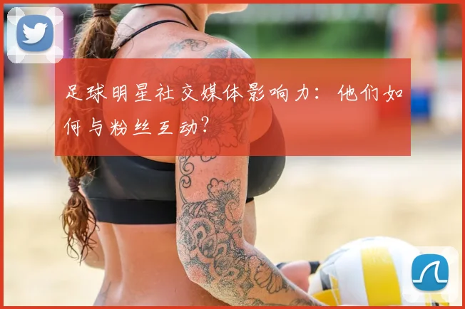 足球明星社交媒体影响力：他们如何与粉丝互动？