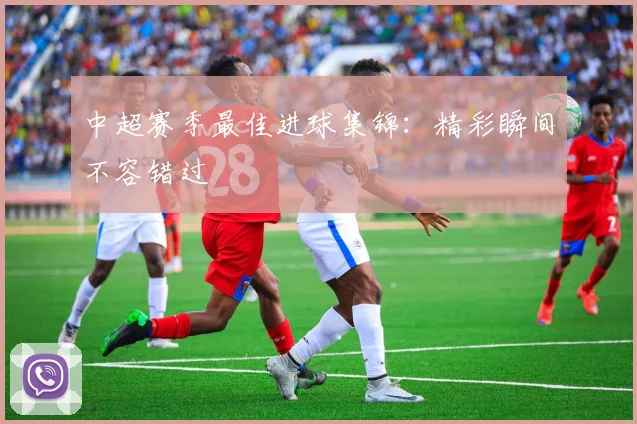 中超赛季最佳进球集锦：精彩瞬间不容错过