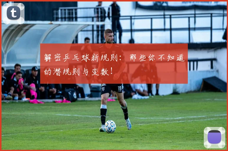 解密乒乓球新规则:那些你不知道的潜规则与变数!