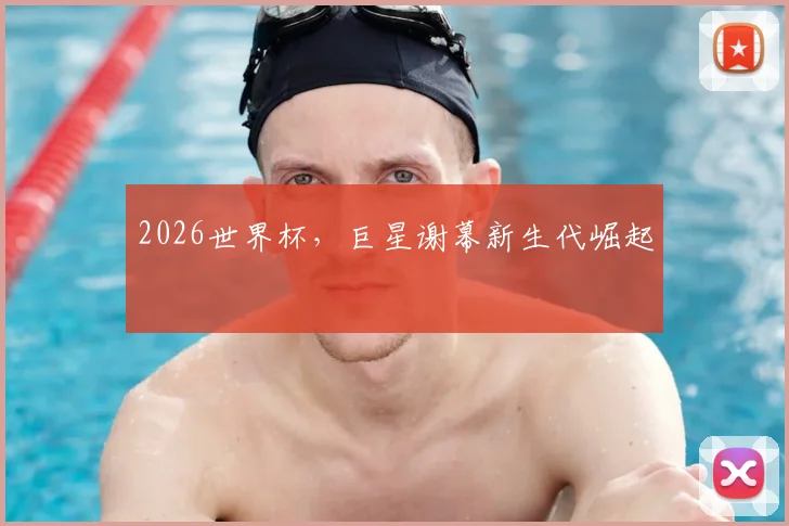 2026世界杯,巨星谢幕新生代崛起